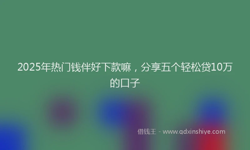 2025年热门钱伴好下款嘛，分享五个轻松贷10万的口子