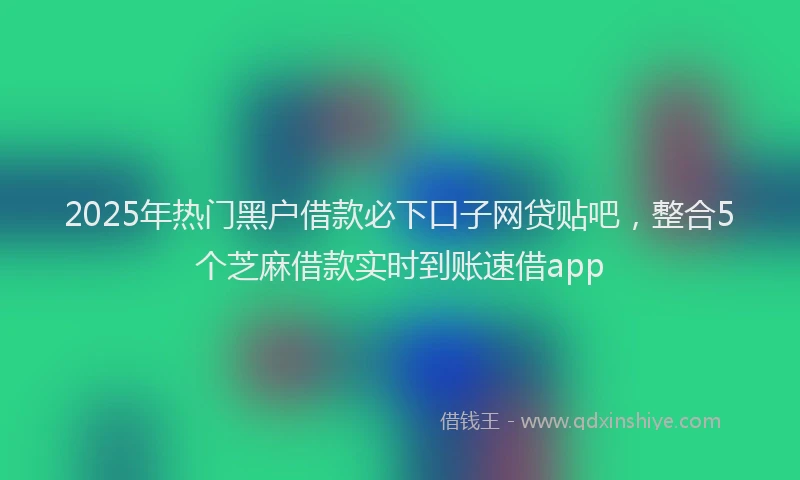 2025年热门黑户借款必下口子网贷贴吧，整合5个芝麻借款实时到账速借app