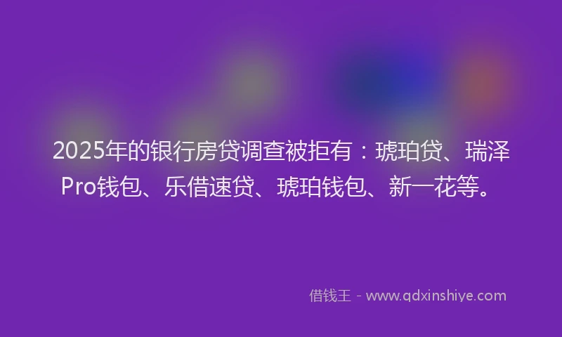 2025年的银行房贷调查被拒有：琥珀贷、瑞泽Pro钱包、乐借速贷、琥珀钱包、新一花等。