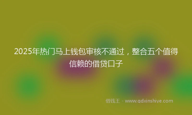 2025年热门马上钱包审核不通过，整合五个值得信赖的借贷口子