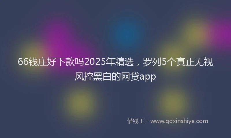 66钱庄好下款吗2025年精选，罗列5个真正无视风控黑白的网贷app