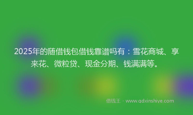 2025年的随借钱包借钱靠谱吗有：雪花商城、享来花、微粒贷、现金分期、钱满满等。