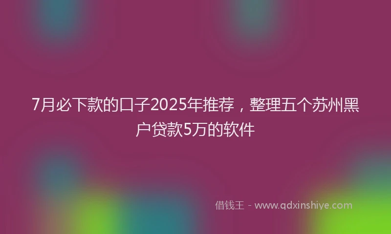 7月必下款的口子2025年推荐，整理五个苏州黑户贷款5万的软件