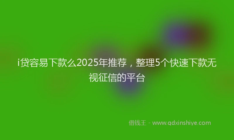 i贷容易下款么2025年推荐,整理5个快速下款无视征信的平台