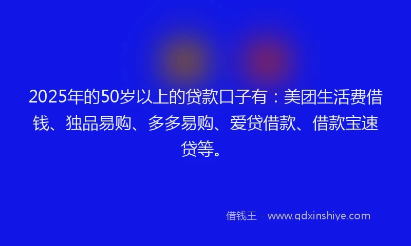 2025年的50岁以上的贷款口子有：美团生活费借钱、独品易购、多多易购、爱贷借款、借款宝速贷等。