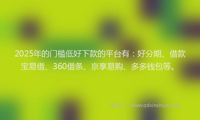 2025年的门槛低好下款的平台有：好分期、借款宝易借、360借条、京享易购、多多钱包等。