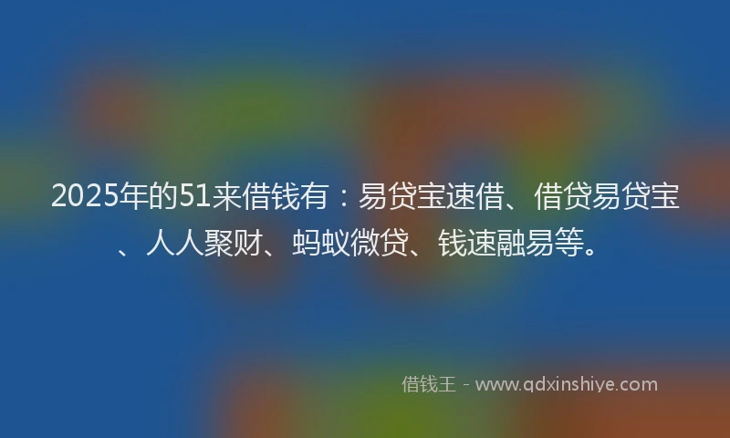 2025年的51来借钱有：易贷宝速借、借贷易贷宝、人人聚财、蚂蚁微贷、钱速融易等。