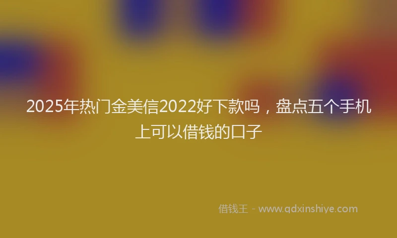 2025年热门金美信2022好下款吗，盘点五个手机上可以借钱的口子