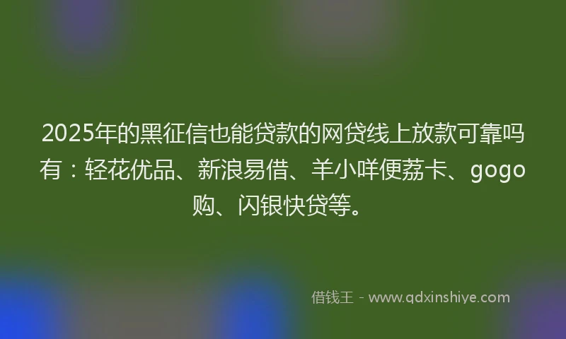 2025年的黑征信也能贷款的网贷线上放款可靠吗有：轻花优品、新浪易借、羊小咩便荔卡、gogo购、闪银快贷等。