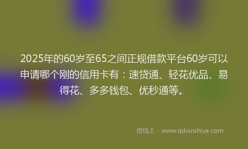 2025年的60岁至65之间正规借款平台60岁可以申请哪个刚的信用卡有：速贷通、轻花优品、易得花、多多钱包、优秒通等。