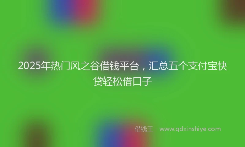 2025年热门风之谷借钱平台，汇总五个支付宝快贷轻松借口子