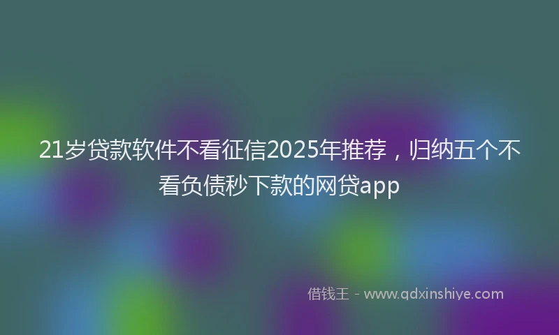 21岁贷款软件不看征信2025年推荐，归纳五个不看负债秒下款的网贷app