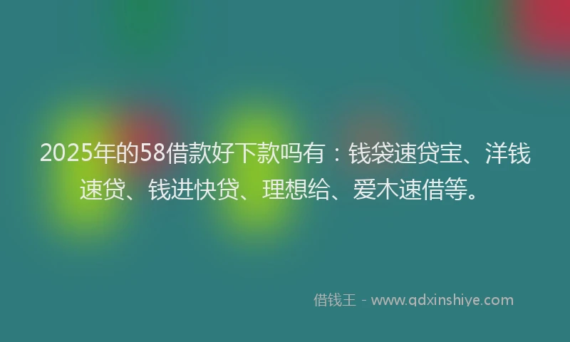 2025年的58借款好下款吗有：钱袋速贷宝、洋钱速贷、钱进快贷、理想给、爱木速借等。