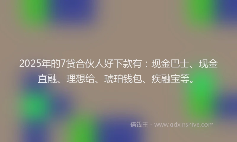 2025年的7贷合伙人好下款有：现金巴士、现金直融、理想给、琥珀钱包、疾融宝等。