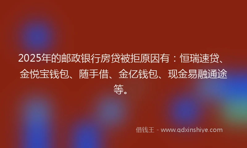 2025年的邮政银行房贷被拒原因有：恒瑞速贷、金悦宝钱包、随手借、金亿钱包、现金易融通途等。