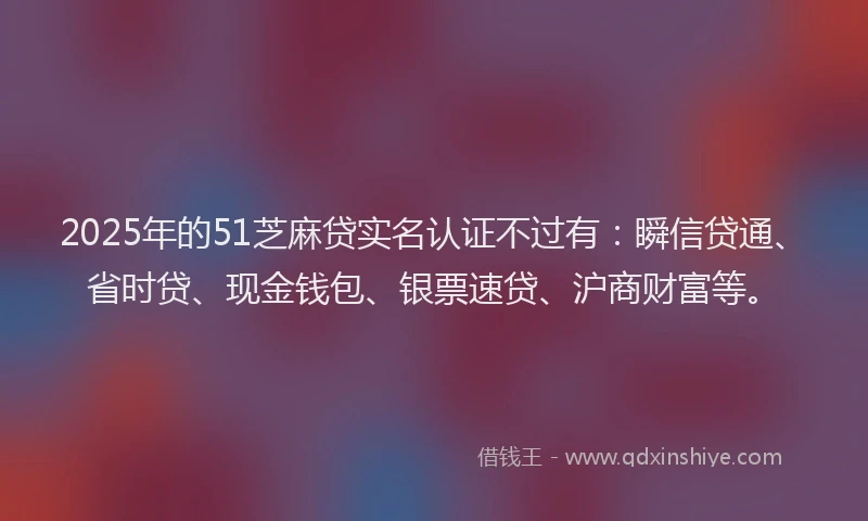 2025年的51芝麻贷实名认证不过有：瞬信贷通、省时贷、现金钱包、银票速贷、沪商财富等。