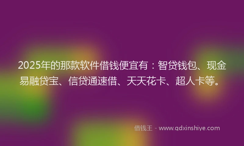 2025年的那款软件借钱便宜有：智贷钱包、现金易融贷宝、信贷通速借、天天花卡、超人卡等。