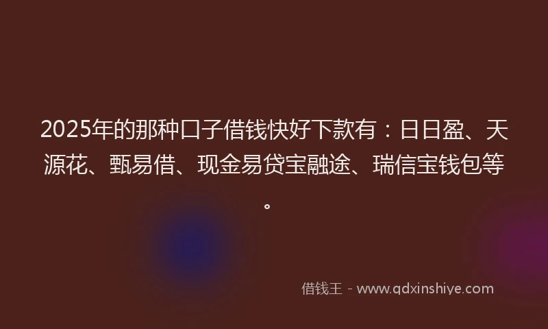 2025年的那种口子借钱快好下款有：日日盈、天源花、甄易借、现金易贷宝融途、瑞信宝钱包等。