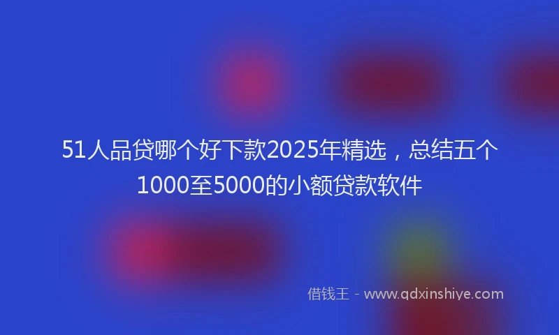 51人品贷哪个好下款2025年精选，总结五个1000至5000的小额贷款软件