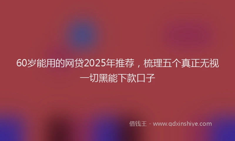 60岁能用的网贷2025年推荐，梳理五个真正无视一切黑能下款口子