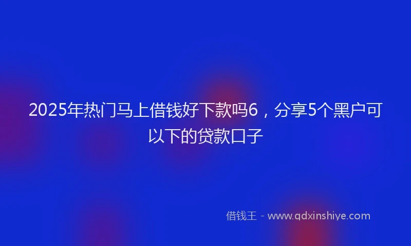 2025年热门马上借钱好下款吗6,分享5个黑户可以下的贷款口子