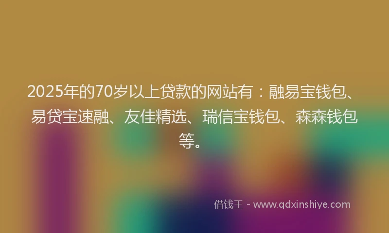 2025年的70岁以上贷款的网站有：融易宝钱包、易贷宝速融、友佳精选、瑞信宝钱包、森森钱包等。