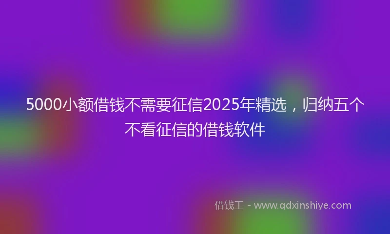 5000小额借钱不需要征信2025年精选，归纳五个不看征信的借钱软件