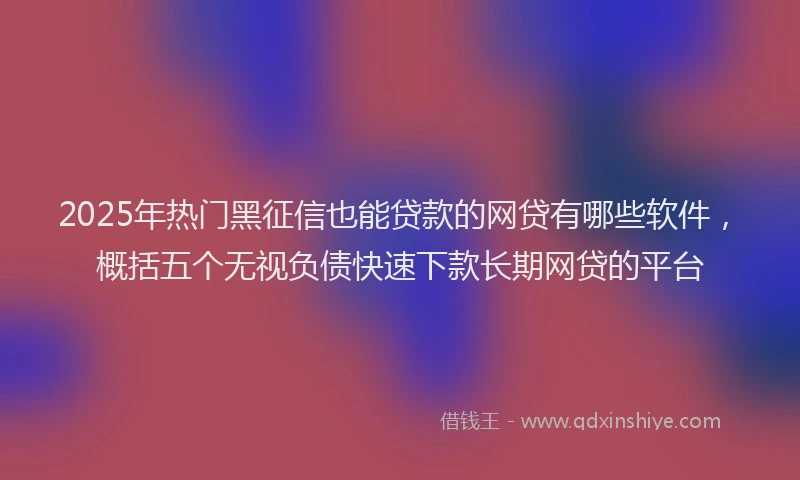 2025年热门黑征信也能贷款的网贷有哪些软件,概括五个无视负债快速下款长期网贷的平台