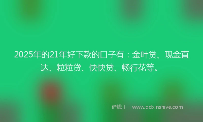 2025年的21年好下款的口子有：金叶贷、现金直达、粒粒贷、快快贷、畅行花等。