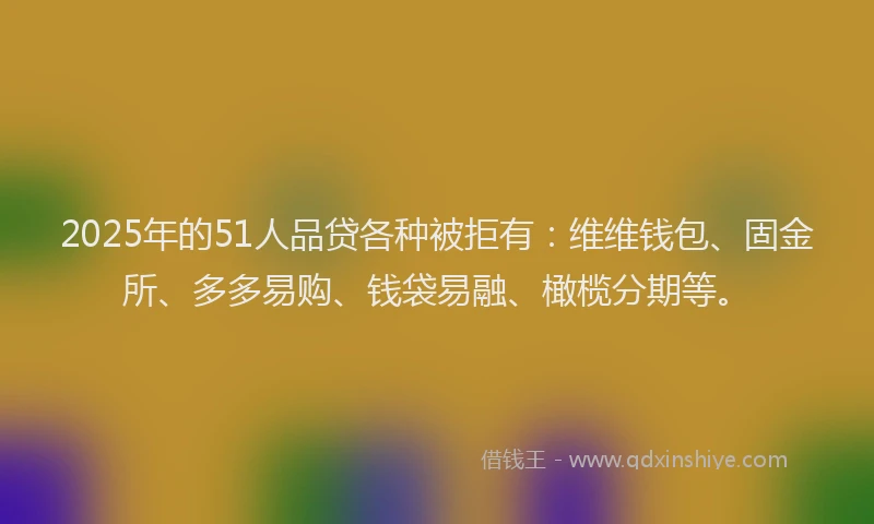 2025年的51人品贷各种被拒有：维维钱包、固金所、多多易购、钱袋易融、橄榄分期等。
