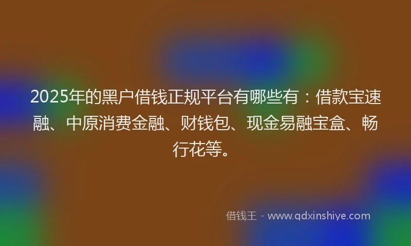 2025年的黑户借钱正规平台有哪些有:借款宝速融、中原消费金融、财钱包、现金易融宝盒、畅行花等。