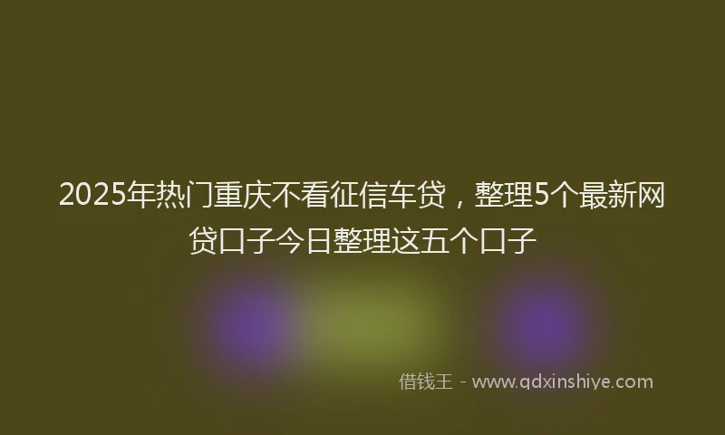 2025年热门重庆不看征信车贷，整理5个最新网贷口子今日整理这五个口子