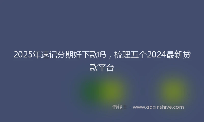 2025年速记分期好下款吗，梳理五个2024最新贷款平台