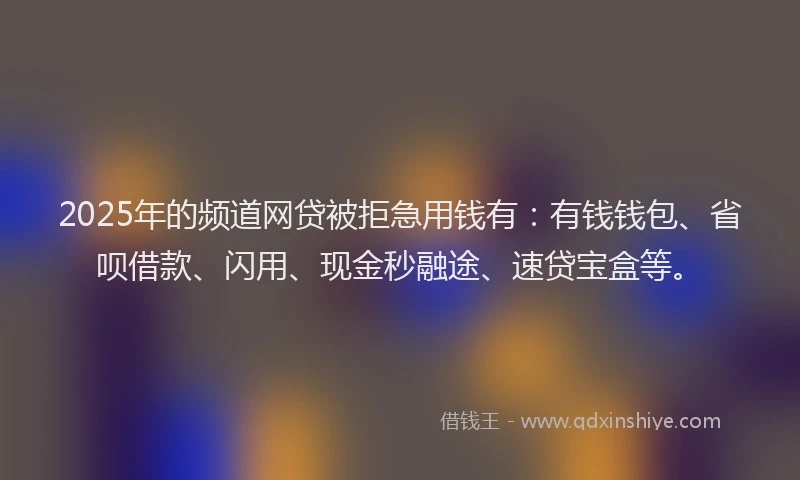 2025年的频道网贷被拒急用钱有：有钱钱包、省呗借款、闪用、现金秒融途、速贷宝盒等。