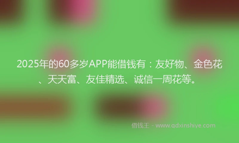 2025年的60多岁APP能借钱有：友好物、金色花、天天富、友佳精选、诚信一周花等。