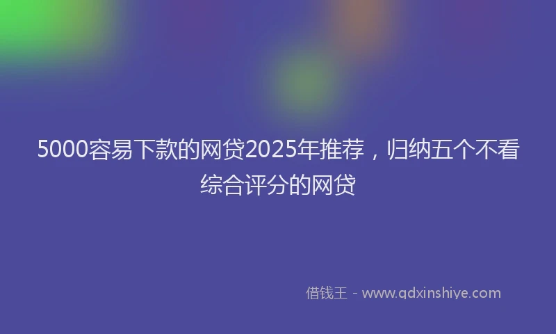 5000容易下款的网贷2025年推荐，归纳五个不看综合评分的网贷