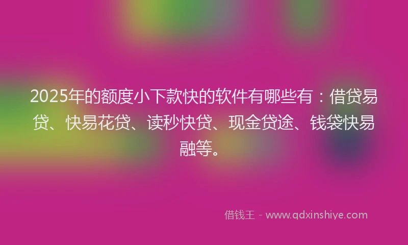 2025年的额度小下款快的软件有哪些有：借贷易贷、快易花贷、读秒快贷、现金贷途、钱袋快易融等。