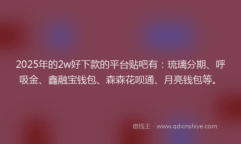 2025年的2w好下款的平台贴吧有：琉璃分期、呼吸金、鑫融宝钱包、森森花呗通、月亮钱包等。