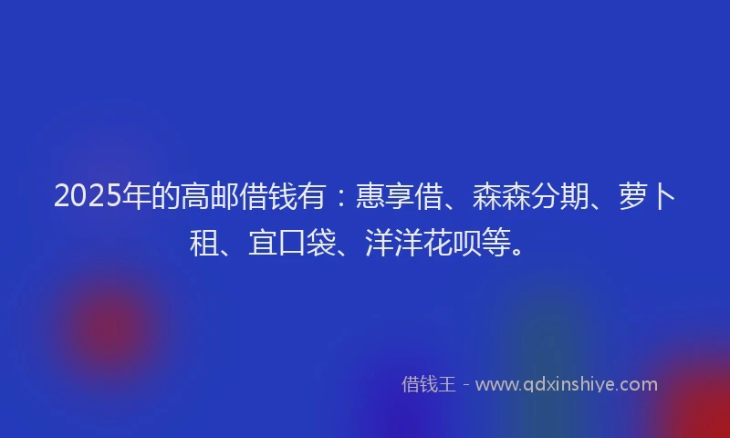 2025年的高邮借钱有：惠享借、森森分期、萝卜租、宜口袋、洋洋花呗等。