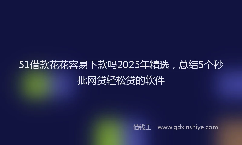 51借款花花容易下款吗2025年精选，总结5个秒批网贷轻松贷的软件