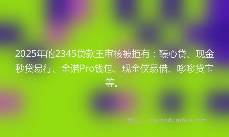 2025年的2345贷款王审核被拒有：臻心贷、现金秒贷易行、金诺Pro钱包、现金侠易借、哆哆贷宝等。