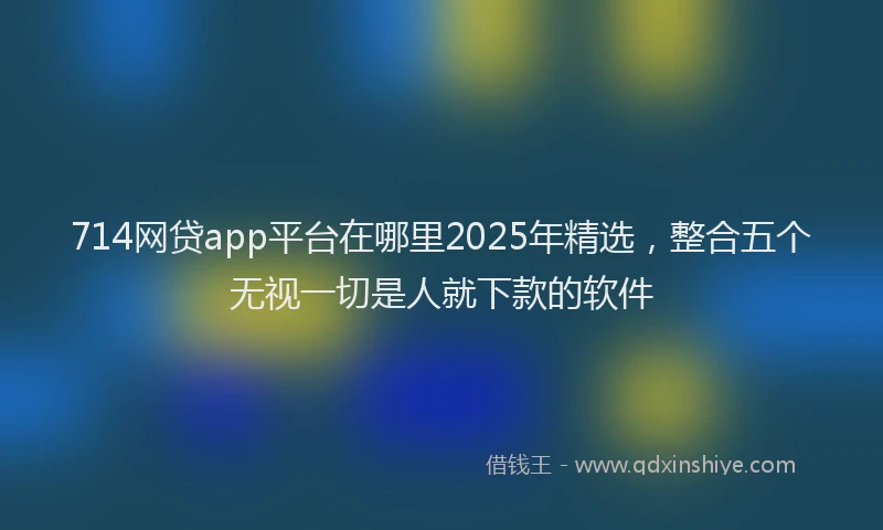 714网贷app平台在哪里2025年精选，整合五个无视一切是人就下款的软件