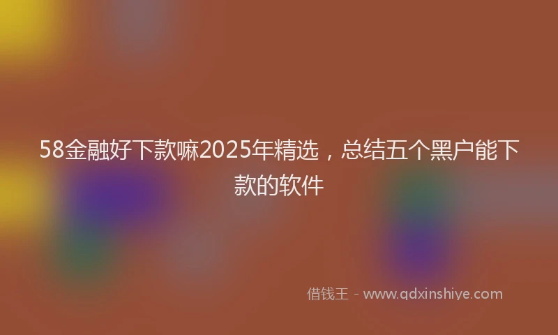 58金融好下款嘛2025年精选，总结五个黑户能下款的软件