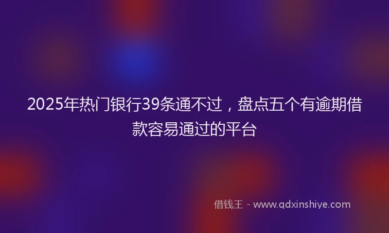 2025年热门银行39条通不过,盘点五个有逾期借款容易通过的平台