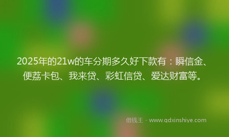 2025年的21w的车分期多久好下款有：瞬信金、便荔卡包、我来贷、彩虹信贷、爱达财富等。