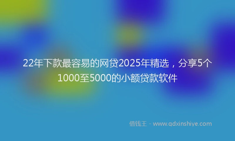 22年下款最容易的网贷2025年精选，分享5个1000至5000的小额贷款软件