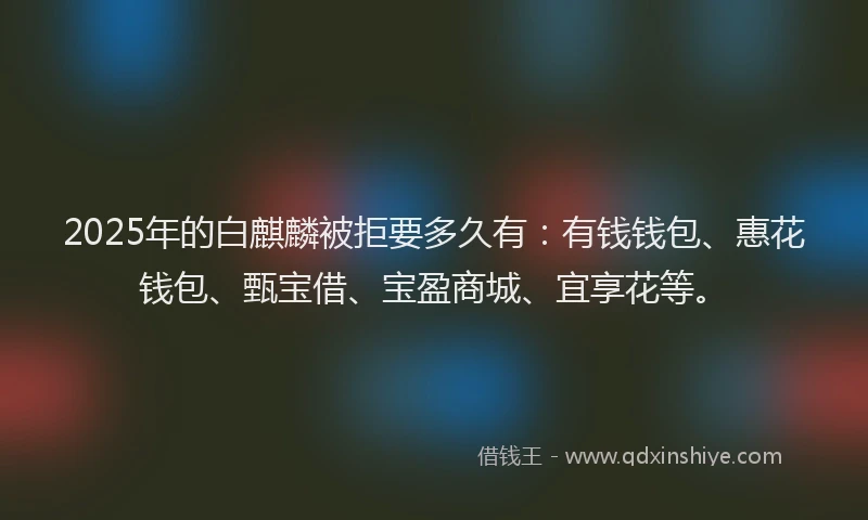 2025年的白麒麟被拒要多久有：有钱钱包、惠花钱包、甄宝借、宝盈商城、宜享花等。