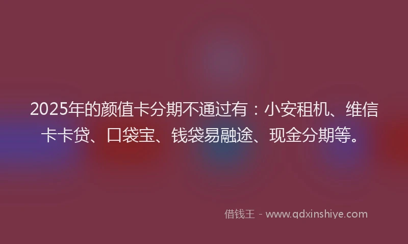 2025年的颜值卡分期不通过有：小安租机、维信卡卡贷、口袋宝、钱袋易融途、现金分期等。