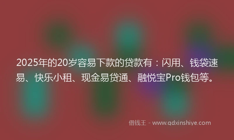 2025年的20岁容易下款的贷款有：闪用、钱袋速易、快乐小租、现金易贷通、融悦宝Pro钱包等。