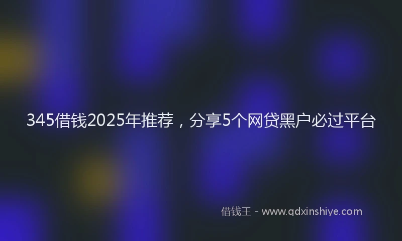 345借钱2025年推荐，分享5个网贷黑户必过平台